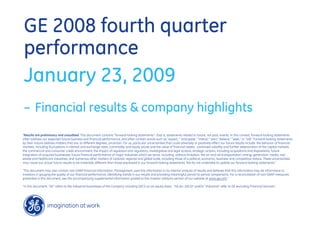 GE 2008 fourth quarter
performance
January 23, 2009
– Financial results & company highlights
quot;Results are preliminary and unaudited. This document contains “forward-looking statements”- that is, statements related to future, not past, events. In this context, forward-looking statements
often address our expected future business and financial performance, and often contain words such as “expect,” “anticipate,” “intend,” “plan,” believe,” “seek,” or “will.” Forward-looking statements
by their nature address matters that are, to different degrees, uncertain. For us, particular uncertainties that could adversely or positively affect our future results include: the behavior of financial
markets, including fluctuations in interest and exchange rates, commodity and equity prices and the value of financial assets: continued volatility and further deterioration of the capital markets;
the commercial and consumer credit environment; the impact of regulation and regulatory, investigative and legal actions; strategic actions, including acquisitions and dispositions; future
integration of acquired businesses; future financial performance of major industries which we serve, including, without limitation, the air and rail transportation, energy generation, media, real
estate and healthcare industries; and numerous other matters of national, regional and global scale, including those of a political, economic, business and competitive nature. These uncertainties
may cause our actual future results to be materially different than those expressed in our forward-looking statements. We do not undertake to update our forward-looking statements.“

“This document may also contain non-GAAP financial information. Management uses this information in its internal analysis of results and believes that this information may be informative to
investors in gauging the quality of our financial performance, identifying trends in our results and providing meaningful period-to-period comparisons. For a reconciliation of non-GAAP measures
presented in this document, see the accompanying supplemental information posted to the investor relations section of our website at www.ge.com.”

“In this document, “GE” refers to the Industrial businesses of the Company including GECS on an equity basis. “GE (ex. GECS)” and/or “Industrial” refer to GE excluding Financial Services.”
 