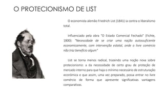 O PROTECIONISMO DE LIST 
O economista alemão Friedrich List (1841) ia contra o liberalismo 
total. 
Influenciado pela obra “O Estado Comercial Fechado” (Fichte, 
1800): “Necessidade de se criar uma nação autossuficiente 
economicamente, com intervenção estatal, onde o livre comércio 
não traz benefício algum” 
List se torna menos radical, trazendo uma noção nova sobre 
protecionismo: a da necessidade de certo grau de proteção de 
mercado interno para que haja o mínimo necessário de estruturação 
econômica e que assim, uma vez preparado, possa entrar no livre 
comércio de forma que apresente significativas vantagens 
comparativas. 
 