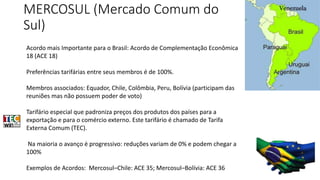 MERCOSUL (Mercado Comum do 
Sul) 
Acordo mais Importante para o Brasil: Acordo de Complementação Econômica 
18 (ACE 18) 
Preferências tarifárias entre seus membros é de 100%. 
Membros associados: Equador, Chile, Colômbia, Peru, Bolívia (participam das 
reuniões mas não possuem poder de voto) 
Tarifário especial que padroniza preços dos produtos dos países para a 
exportação e para o comércio externo. Este tarifário é chamado de Tarifa 
Externa Comum (TEC). 
Na maioria o avanço é progressivo: reduções variam de 0% e podem chegar a 
100% 
Exemplos de Acordos: Mercosul–Chile: ACE 35; Mercosul–Bolívia: ACE 36 
 