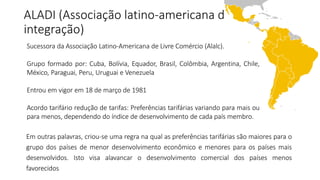 ALADI (Associação latino-americana de 
integração) 
Sucessora da Associação Latino-Americana de Livre Comércio (Alalc). 
Grupo formado por: Cuba, Bolívia, Equador, Brasil, Colômbia, Argentina, Chile, 
México, Paraguai, Peru, Uruguai e Venezuela 
Entrou em vigor em 18 de março de 1981 
Acordo tarifário redução de tarifas: Preferências tarifárias variando para mais ou 
para menos, dependendo do índice de desenvolvimento de cada país membro. 
Em outras palavras, criou-se uma regra na qual as preferências tarifárias são maiores para o 
grupo dos países de menor desenvolvimento econômico e menores para os países mais 
desenvolvidos. Isto visa alavancar o desenvolvimento comercial dos países menos 
favorecidos 
 