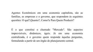 Agentes Econômicos em uma economia capitalista, são as 
famílias, as empresas e o governo, que respondem às seguintes 
questões: O quê?,Quanto?, Como?e Para Quem Produzir? 
É o que constitui o chamado "Mercado". São aspectos 
imprevisíveis, dinâmicos, ágeis. Já em uma economia 
centralizada, é o governo quem responde àquelas perguntas, 
formulando a partir de um órgão de planejamento central. 
 
