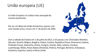 União europeia (UE) 
A União Europeia a é o bloco mais avançado do 
mundo atualmente. 
Por ser um Bloco de União Econômica, passou a ter 
uma moeda única, o Euro, em 1° de janeiro de 2002. 
Com a adesão da Croácia em 1 de julho de 2013, a UE passou a ter 28 Estados-Membro. 
São eles: Áustria, Bélgica, Bulgária, Chipre, Croácia, República Checa, Dinamarca, Estónia, 
Finlândia França, Alemanha, Grécia, Hungria, Irlanda, Itália, Letónia, Lituânia, 
Luxemburgo, Malta, Países Baixos (Holanda), Polónia, Portugal, Roménia, Eslováquia, 
Eslovénia, Espanha, Suécia e Reino Unido 
 