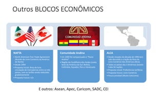 Outros BLOCOS ECONÔMICOS 
NAFTA 
• North American Free Trade Agreement 
(Acordo de Livre Comércio da América 
do Norte) 
• Desde 1994 
• Proposta Inicial: Área de livre 
circulação de mercadorias entre os três 
países, com as tarifas sendo reduzidas 
gradativamente 
• Proposta Futura: n/a 
Comunidade Andina 
• Em 1969 foi compactuado o “Pacto 
Andino” 
• Região da Cordilheira dos Andes (costa 
leste da América do Sul: Bolívia, 
Colômbia, Equador, Peru e Venezuela 
ALCA 
• Desde meados da década de 1990 tem 
sido discutida a criação da Área de 
Livre Comércio das Américas (Alca), 
• Todos os países das 3 Américas (exceto 
Cuba 34 nações. 
• Proposta inicial: Preferências tarifárias 
• Proposta futura: Livre Comércio 
• Pouco provável (Muito Ceticismo) 
E outros: Asean, Apec, Caricom, SADC, CEI 
