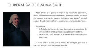 O LIBERALISMO DE ADAM SMITH 
Adam Smith foi o principal defensor do liberalismo econômico, 
sendo considerado um dos fundadores da economia clássica. Em 1776 
ele publicou seu grande trabalho “A Riqueza das Nações” na qual 
procura descobrir os reais fatores responsáveis pela riqueza das nações. 
Segundo ele: 
• O Trabalho do Homem é a base do crescimento econômico de 
uma sociedade e não apenas a circulação das mercadorias. 
• Atuação da “Mão Invisível” = o homem busca seus próprios 
interesses 
“Laissez faire” = Estado apenas deveria dar condições para que o 
mercado aconteça, mas não o tente controlar. 
 