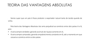 TEORIA DAS VANTAGENS ABSOLUTAS 
Vamos supor que um país A fosse produtor e exportador natural tanto de tecido quando de 
vinho. 
Pela teoria das Vantagens Absolutas isto seria prejudicial ao comércio entre dois países A e B, 
pois: 
• A seria sempre vendedor; gerando acúmulo de riqueza somente em A; 
• B seria sempre comprador, gerando empobrecimento constante em B, até o momento em que 
cessaria o comércio entre os dois países 
 