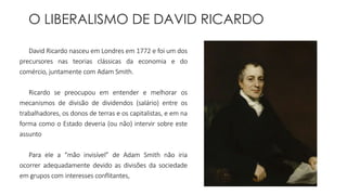 O LIBERALISMO DE DAVID RICARDO 
David Ricardo nasceu em Londres em 1772 e foi um dos 
precursores nas teorias clássicas da economia e do 
comércio, juntamente com Adam Smith. 
Ricardo se preocupou em entender e melhorar os 
mecanismos de divisão de dividendos (salário) entre os 
trabalhadores, os donos de terras e os capitalistas, e em na 
forma como o Estado deveria (ou não) intervir sobre este 
assunto 
Para ele a “mão invisível” de Adam Smith não iria 
ocorrer adequadamente devido as divisões da sociedade 
em grupos com interesses conflitantes, 
 