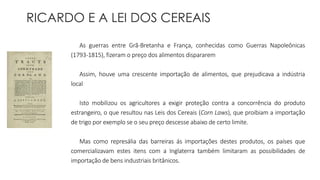 RICARDO E A LEI DOS CEREAIS 
As guerras entre Grã-Bretanha e França, conhecidas como Guerras Napoleônicas 
(1793-1815), fizeram o preço dos alimentos dispararem 
Assim, houve uma crescente importação de alimentos, que prejudicava a indústria 
local 
Isto mobilizou os agricultores a exigir proteção contra a concorrência do produto 
estrangeiro, o que resultou nas Leis dos Cereais (Corn Laws), que proibiam a importação 
de trigo por exemplo se o seu preço descesse abaixo de certo limite. 
Mas como represália das barreiras ás importações destes produtos, os países que 
comercializavam estes itens com a Inglaterra também limitaram as possibilidades de 
importação de bens industriais britânicos. 
 