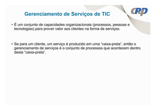 Gerenciamento de Serviços de TIC
• É um conjunto de capacidades organizacionais (processos, pessoas e
  tecnologias) para prover valor aos clientes na forma de serviços.



• Se para um cliente, um serviço é produzido em uma “caixa-preta”, então o
  gerenciamento de serviços é o conjunto de processos que acontecem dentro
  desta “caixa-preta”.
 