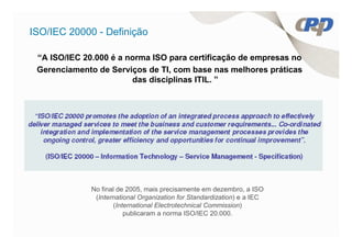 ISO/IEC 20000 - Definição

 “A ISO/IEC 20.000 é a norma ISO para certificação de empresas no
 Gerenciamento de Serviços de TI, com base nas melhores práticas
                        das disciplinas ITIL. ”




              No final de 2005, mais precisamente em dezembro, a ISO
               (International Organization for Standardization) e a IEC
                     (International Electrotechnical Commission)
                         publicaram a norma ISO/IEC 20.000.
 
