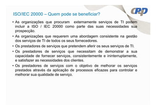 ISO/IEC 20000 – Quem pode se beneficiar?
• As organizações que procuram externamente serviços de TI podem
  incluir a ISO / IEC 20000 como parte das suas necessidades sua
  prospecção.
• As organizações que requerem uma abordagem consistente na gestão
  dos serviços de TI de todos os seus fornecedores.
• Os prestadores de serviços que pretendem aferir os seus serviços de TI.
• Os prestadores de serviços que necessitam de demonstrar a sua
  capacidade de fornecer serviços, consistentemente e ininterruptamente,
  e satisfazer as necessidades dos clientes.
• Os prestadores de serviços com o objetivo de melhorar os serviços
  prestados através da aplicação de processos eficazes para controlar e
  melhorar sua qualidade de serviço.
 