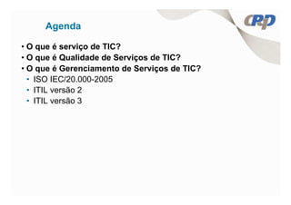 Agenda

• O que é serviço de TIC?
• O que é Qualidade de Serviços de TIC?
• O que é Gerenciamento de Serviços de TIC?
  • ISO IEC/20.000-2005
  • ITIL versão 2
  • ITIL versão 3
 