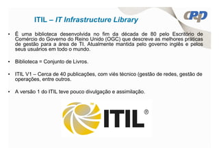 ITIL – IT Infrastructure Library
• É uma biblioteca desenvolvida no fim da década de 80 pelo Escritório de
  Comércio do Governo do Reino Unido (OGC) que descreve as melhores práticas
  de gestão para a área de TI. Atualmente mantida pelo governo inglês e pelos
  seus usuários em todo o mundo.

• Biblioteca = Conjunto de Livros.

• ITIL V1 – Cerca de 40 publicações, com viés técnico (gestão de redes, gestão de
  operações, entre outros.

• A versão 1 do ITIL teve pouco divulgação e assimilação.
 