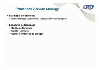 Processos Service Strategy
• Estratégia de Serviços:
 • Definir Mercado, Desenvolver Ofertas e ativos estratégicos.


• Economia de Serviços:
 • Gestão de Demanda
 • Gestão Financeira
 • Gestão do Portfólio de Serviços
 