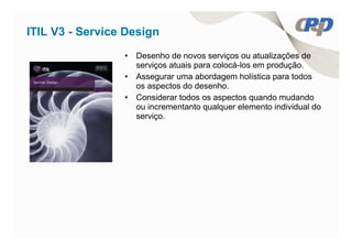 ITIL V3 - Service Design
                 • Desenho de novos serviços ou atualizações de
                   serviços atuais para colocá-los em produção.
                 • Assegurar uma abordagem holística para todos
                   os aspectos do desenho.
                 • Considerar todos os aspectos quando mudando
                   ou incrementanto qualquer elemento individual do
                   serviço.
 