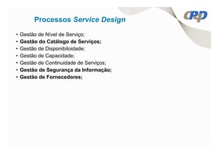 Processos Service Design
•   Gestão de Nível de Serviço;
•   Gestão do Catálogo de Serviços;
•   Gestão de Disponibiloidade;
•   Gestão de Capacidade;
•   Gestão de Continuidade de Serviços;
•   Gestão de Segurança da Informação;
•   Gestão de Fornecedores;
 