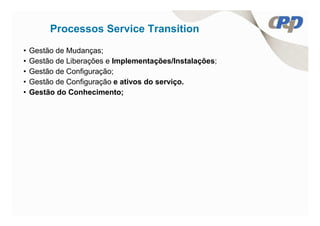 Processos Service Transition
•   Gestão de Mudanças;
•   Gestão de Liberações e Implementações/Instalações;
•   Gestão de Configuração;
•   Gestão de Configuração e ativos do serviço.
•   Gestão do Conhecimento;
 