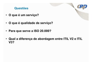 Questões

• O que é um serviço?

• O que é qualidade de serviço?

• Para que serve a ISO 20.000?

• Qual a diferença de abordagem entre ITIL V2 e ITIL
  V3?
 