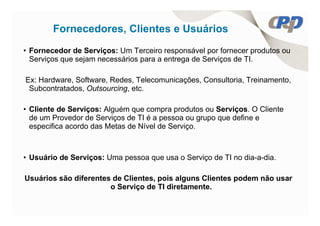 Fornecedores, Clientes e Usuários
• Fornecedor de Serviços: Um Terceiro responsável por fornecer produtos ou
  Serviços que sejam necessários para a entrega de Serviços de TI.

Ex: Hardware, Software, Redes, Telecomunicações, Consultoria, Treinamento,
 Subcontratados, Outsourcing, etc.

• Cliente de Serviços: Alguém que compra produtos ou Serviços. O Cliente
  de um Provedor de Serviços de TI é a pessoa ou grupo que define e
  especifica acordo das Metas de Nível de Serviço.



• Usuário de Serviços: Uma pessoa que usa o Serviço de TI no dia-a-dia.

Usuários são diferentes de Clientes, pois alguns Clientes podem não usar
                       o Serviço de TI diretamente.
 