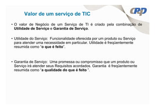 Valor de um serviço de TIC
• O valor de Negócio de um Serviço de TI é criado pela combinação de
  Utilidade de Serviço e Garantia de Serviço.

• Utilidade do Serviço: Funcionalidade oferecida por um produto ou Serviço
  para atender uma necessidade em particular. Utilidade é freqüentemente
  resumida como “o que é feito”.



• Garantia de Serviço: Uma promessa ou compromisso que um produto ou
  Serviço irá atender seus Requisitos acordados. Garantia é freqüentemente
  resumida como “a qualidade do que é feito ”.
 
