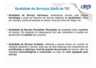 Qualidade de Serviços (QoS) de TIC
• Qualidade de Serviço Intrínseca: diretamente provido pela própria
  tecnologia e pode ser descrito em termos objetivos de parâmetros, como
  por exemplo, perda de pacotes ou atraso, erros por linha de código, etc.



• Qualidade de Serviço Percebida: Percepção de qualidade pelos usuários
  do serviço. Ela depende do desempenho da rede, entretanto é medida em
  percentuais de opinião dos usuários.



• Qualidade de Serviço Avaliada: referente a quanto tempo um usuário se
  manterá utilizando o serviço. Este tipo de QoS depende dos mecanismos de
  precificação e cobrança, nível de suporte do provedor do serviço, além de
  questões mercadológicas e comerciais, ou seja, do valor agregado pelo
  serviço
 