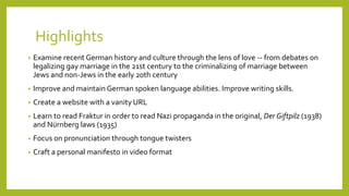 Highlights 
• Examine recent German history and culture through the lens of love -- from debates on 
legalizing gay marriage in the 21st century to the criminalizing of marriage between 
Jews and non-Jews in the early 20th century 
• Improve and maintain German spoken language abilities. Improve writing skills. 
• Create a website with a vanity URL 
• Learn to read Fraktur in order to read Nazi propaganda in the original, Der Giftpilz (1938) 
and Nürnberg laws (1935) 
• Focus on pronunciation through tongue twisters 
• Craft a personal manifesto in video format 
 
