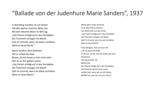 “Ballade von der Judenhure Marie Sanders”, 1937 
In Nürnberg machten sie ein Gesetz 
Darüber weinte manches Weib, das 
Mit dem falschen Mann im Bett lag. 
„Das Fleisch schlägt auf in den Vorstädten 
Die Trommeln schlagen mit Macht 
Gott im Himmel, wenn sie etwas vorhätten 
Wäre es heute Nacht.“ 
Marie Sanders, dein Geliebter 
Hat zu schwarzes Haar. 
Besser, du bist heute zu ihm nicht mehr 
Wie du zu ihm gestern warst. 
„Das Fleisch schlägt auf in den Vorstädten 
Die Trommeln schlagen mit Macht 
Gott im Himmel, wenn sie etwas vorhätten 
Wäre es heute Nacht.“ 
Mutter gib mir den Schlüssel 
Es ist alles halb so schlimm. 
Der Mond sieht aus wie immer. 
„Das Fleisch schlägt auf in den Vorstädten 
Die Trommeln schlagen mit Macht 
Gott im Himmel, wenn sie was vorhätten 
Wäre es heute Nacht.“ 
Eines Morgens, früh um neun Uhr 
Fuhr sie durch die Stadt 
Im Hemd, um den Hals ein Schild, das Haar 
Geschoren. 
Die Gasse johlte. Sie 
Blickte kalt. 
Das Fleisch schlägt auf in den Vorstädten 
Der Streicher spricht heute nacht. 
Großer Gott, wenn wir ein Ohr hätten 
Wüßten wir, was man mit uns macht." 
 