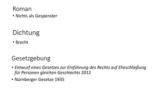 Roman 
• Nichts als Gespenster 
Dichtung 
• Brecht 
Gesetzgebung 
• Entwurf eines Gesetzes zur Einführung des Rechts auf Eheschließung 
für Personen gleichen Geschlechts 2012 
• Nürnberger Gesetze 1935 
 