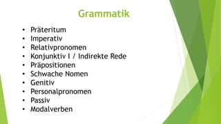 Grammatik 
• Präteritum 
• Imperativ 
• Relativpronomen 
• Konjunktiv I / Indirekte Rede 
• Präpositionen 
• Schwache Nomen 
• Genitiv 
• Personalpronomen 
• Passiv 
• Modalverben 
 