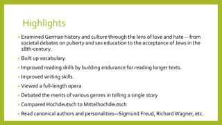 Highlights
• Examined German history and culture through the lens of love and hate -- from
societal debates on puberty and sex education to the acceptance of Jews in the
18th-century.
• Built up vocabulary.
• Improved reading skills by building endurance for reading longer texts.
• Improved writing skills.
• Viewed a full-length opera
• Debated the merits of various genres in telling a single story
• Compared Hochdeutsch to Mittelhochdeutsch
• Read canonical authors and personalities—Sigmund Freud, Richard Wagner, etc.
 