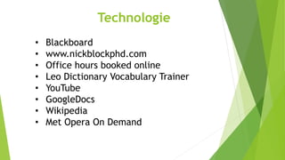 • Blackboard
• www.nickblockphd.com
• Office hours booked online
• Leo Dictionary Vocabulary Trainer
• YouTube
• GoogleDocs
• Wikipedia
• Met Opera On Demand
Technologie
 