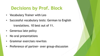 • Vocabulary Trainer with Leo
• Successful vocabulary tests: German to English
translations. 10 best out of 11.
• Generous late policy
• No oral presentations
• Grammar exercises rewrites
• Preference of partner- over group-discussion
Decisions by Prof. Block
 