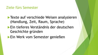 Ziele fürs Semester
Texte auf verschiede Weisen analysieren
(Handlung, Zeit, Raum, Sprache)
Ein tieferes Verständnis der deutschen
Geschichte gründen
Ein Werk vom Semester genießen
 