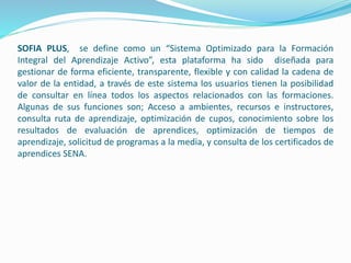SOFIA PLUS, se define como un “Sistema Optimizado para la Formación
Integral del Aprendizaje Activo”, esta plataforma ha sido diseñada para
gestionar de forma eficiente, transparente, flexible y con calidad la cadena de
valor de la entidad, a través de este sistema los usuarios tienen la posibilidad
de consultar en línea todos los aspectos relacionados con las formaciones.
Algunas de sus funciones son; Acceso a ambientes, recursos e instructores,
consulta ruta de aprendizaje, optimización de cupos, conocimiento sobre los
resultados de evaluación de aprendices, optimización de tiempos de
aprendizaje, solicitud de programas a la media, y consulta de los certificados de
aprendices SENA.
 
