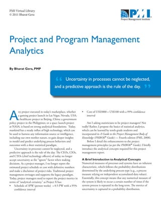 PMI Virtual Library
© 2011 Bharat Gera




Project and Program Management
Analytics
By Bharat Gera, PMP


                                                  Uncertainty in processes cannot be neglected,
                                        and a predictive approach is the rule of the day.
                                                                                                                       ”
A
        ny project executed in today’s marketplace, whether     •	 Cost of US$3000 + US$100 with a 99% confidence
        a gaming project launch in Las Vegas, Nevada, USA;         interval
        a healthcare project in Beijing, China; a government
policy project in the Philippines; or a space launch project         Am I asking statisticians to be project managers? Not
at NASA, is based on strong analytical foundations. Today,      really! Rather, I propose the basics of statistical analytics,
mankind has a steady influx of high technology, which can       which can be learned by tenth-grade students and
be used to harness any information source or intelligence,      incorporated in A Guide to the Project Management Body of
including our own mother nature, to gain deeper insights        Knowledge (PMBOK® Guide) — Fourth edition (PMI, 2008).
to model and predict underlying process behaviors and                Before I detail the enhancements to the project
outcomes with a sheer statistical paradigm.                     management principles (as per the PMBOK® Guide), I briefly
     Uncertainty in processes cannot be neglected, and a        introduce the analytical concepts required for this project
predictive approach is the rule of the day. The CEOs, CIOs,     management report.
and CTOs (chief technology officers) of today no longer
accept uncertainty as the “ignore” factor when making           A Brief Introduction to Analytical Concepts
decisions. As a project manager, I no longer report the         Numerical measures of processes and systems have an inherent
estimated project schedule or cost with definitive numbers      characteristic, which follows the probability distributions
and make a disclaimer of project risks. Traditional project     determined by the underlying process type (e.g., a process
management envisages and supports the legacy paradigm.          measure relying on independent accumulated data values).
Today, project managers need to report the project metrics in   Essentially, this concept means that any numerical measure of
terms of “analytical certainty,” as Project X has:              the system is likely to occur a certain number of times if the
•	 Schedule of 3PW (person weeks)  + 0.5 PW with a 95%          system process is repeated in the long term. The metrics of
    confidence interval                                         uncertainty is captured in a probability distribution.
 