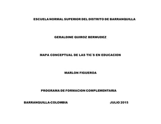 ESCUELA NORMAL SUPERIOR DEL DISTRITO DE BARRANQUILLA
GERALDINE QUIROZ BERMUDEZ
MAPA CONCEPTUAL DE LAS TIC´S EN EDUCACION
MARLON FIGUEROA
PROGRAMA DE FORMACION COMPLEMENTARIA
BARRANQUILLA-COLOMBIA JULIO 2015
 