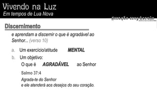 Em tempos de Lua Nova


   e aprendam a discernir o que é agradável ao
   Senhor... (verso 10)
   a. Um exercício/atitude
   b. Um objetivo:
       O que é                         ao Senhor
        Salmo 37:4
        Agrada-te do Senhor
        e ele atenderá aos desejos do seu coração.
 