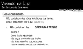 Em tempos de Lua Nova


   Não participem das obras infrutíferas das trevas;
   antes, exponham-nas à luz. (verso 11)

   a. Não participem das
       Salmo 1
       Como é feliz aquele que
       não segue o conselho dos ímpios,
       não imita a conduta dos pecadores,
       nem se assenta na roda dos zombadores...
 