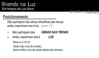 Em tempos de Lua Nova


   Não participem das obras infrutíferas das trevas;
   antes, exponham-nas à luz. (verso 11)

   a. Não participem das
   b. Antes, exponham-nas à
       Mateus 5:14,16
       Vocês são a luz do mundo...
       Assim brilhe a luz de vocês diante dos homens...
 