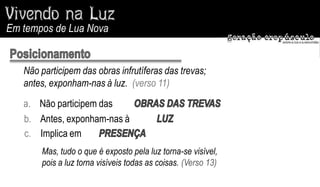 Em tempos de Lua Nova


   Não participem das obras infrutíferas das trevas;
   antes, exponham-nas à luz. (verso 11)
   a. Não participem das
   b. Antes, exponham-nas à
   c. Implica em
       Mas, tudo o que é exposto pela luz torna-se visível,
       pois a luz torna visíveis todas as coisas. (Verso 13)
 