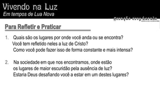 Em tempos de Lua Nova



1. Quais são os lugares por onde você anda ou se encontra?
   Você tem refletido neles a luz de Cristo?
   Como você pode fazer isso de forma constante e mais intensa?

2. Na sociedade em que nos encontramos, onde estão
   os lugares de maior escuridão pela ausência de luz?
   Estaria Deus desafiando você a estar em um destes lugares?
 