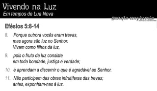 Em tempos de Lua Nova


8.   Porque outrora vocês eram trevas,
     mas agora são luz no Senhor.
     Vivam como filhos da luz,
9.   pois o fruto da luz consiste
     em toda bondade, justiça e verdade;
10. e aprendam a discernir o que é agradável ao Senhor.
11. Não participem das obras infrutíferas das trevas;
    antes, exponham-nas à luz.
 