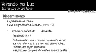 Em tempos de Lua Nova


   e aprendam a discernir
   o que é agradável ao Senhor... (verso 10)
   a. Um exercício/atitude
       Efésios 5:15,17
       Tenham cuidado com a maneira como vocês vivem;
       que não seja como insensatos, mas como sábios...
       Portanto, não sejam insensatos,
       mas procurem compreender qual é a vontade de Deus.
 