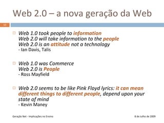 Web 2.0 – a nova geração da Web8 de Julho de 2009Web 1.0 took people to informationWeb 2.0 will take information to the peopleWeb 2.0 is an attitude not a technology- Ian Davis, TalisWeb 1.0 was CommerceWeb 2.0 is People- Ross MayfieldWeb 2.0 seems to be like Pink Floyd lyrics: it can mean different things to different people, depend upon your state of mind- Kevin ManeyGeração Net - Implicações no Ensino10