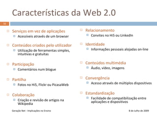 Características da Web 2.08 de Julho de 200916Serviços em vez de aplicaçõesAcessíveis através de um browserConteúdos criados pelo utilizadorUtilização de ferramentas simples, intuitivas e gratuitas ParticipaçãoComentários num bloguePartilhaFotos no Hi5, Flickr ou PicasaWebColaboraçãoCriação e revisão de artigos na WikipediaGeração Net - Implicações no EnsinoRelacionamento