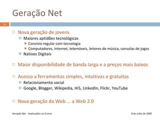 Geração Net8 de Julho de 2009Nova geração de jovensMaiores aptidões tecnológicasConvívio regular com tecnologiaComputadores, Internet, telemóveis, leitores de música, consolas de jogosNativos Digitais Maior disponibilidade de banda larga e a preços mais baixosAcesso a ferramentas simples, intuitivas e gratuitasRelacionamento socialGoogle, Blogger, Wikipedia, Hi5, LinkedIn, Flickr, YouTubeNova geração da Web ... a Web 2.0Geração Net - Implicações no Ensino8