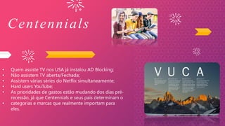 Centennials
• Quem assiste TV nos USA já instalou AD Blocking;
• Não assistem TV aberta/Fechada;
• Assistem várias séries do Netflix simultaneamente;
• Hard users YouTube;
• As prioridades de gastos estão mudando dos dias pré-
recessão, já que Centennials e seus pais determinam o
• categorias e marcas que realmente importam para
eles.
 