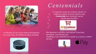 A utilização de voz nunca esteve tão presente
em nossa vida. 18 milhões de Alexa vendidas.
O crescente acesso às compras móveis e a
melhores opções de envio significa que
Centennials tem inúmeras marcas
opções para escolher.
Eles apreciam a escolha, mas querem e precisam
aproveitar a tecnologia para
simplifique suas experiências e ajude-os a tomar a melhor
decisão.
Centennials
 