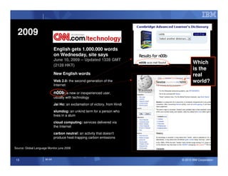 2009
                              English gets 1.000.000 words
                              on Wednesday, site says
                              June 10, 2009 -- Updated 1328 GMT
                              (2128 HKT)
                                                                                     Which
                                                                                     is the
                              New English words                                      real
                              Web 2.0: the second generation of the                  world?
                              Internet

                              n00b: a new or inexperienced user,
                              usually with technology
                              Jai Ho: an exclamation of victory, from Hindi
                              slumdog: an unkind term for a person who
                              lives in a slum

                              cloud computing: services delivered via
                              the Internet
                              carbon neutral: an activity that doesn't
                              produce heat-trapping carbon emissions


Source: Global Language Monitor june 2009



 13                   IM AR                                                   © 2010 IBM Corporation
 