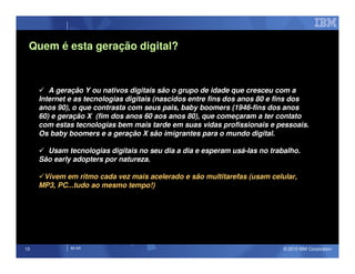 Quem é esta geração digital?



        A geração Y ou nativos digitais são o grupo de idade que cresceu com a
     Internet e as tecnologias digitais (nascidos entre fins dos anos 80 e fins dos
     anos 90), o que contrasta com seus pais, baby boomers (1946-fins dos anos
     60) e geração X (fim dos anos 60 aos anos 80), que começaram a ter contato
     com estas tecnologias bem mais tarde em suas vidas profissionais e pessoais.
     Os baby boomers e a geração X são imigrantes para o mundo digital.

       Usam tecnologias digitais no seu dia a dia e esperam usá-las no trabalho.
     São early adopters por natureza.

      Vivem em ritmo cada vez mais acelerado e são multitarefas (usam celular,
     MP3, PC...tudo ao mesmo tempo!)




15            IM AR                                                        © 2010 IBM Corporation
 