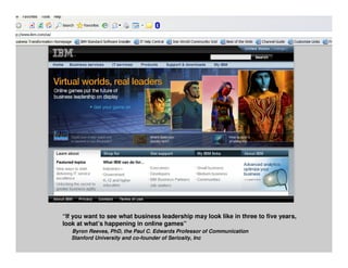 “If you want to see what business leadership may look like in three to five years,
look at what’s happening in online games”
   Byron Reeves, PhD, the Paul C. Edwards Professor of Communication
   Stanford University and co-founder of Seriosity, Inc                  © 2010 IBM Corporation
 